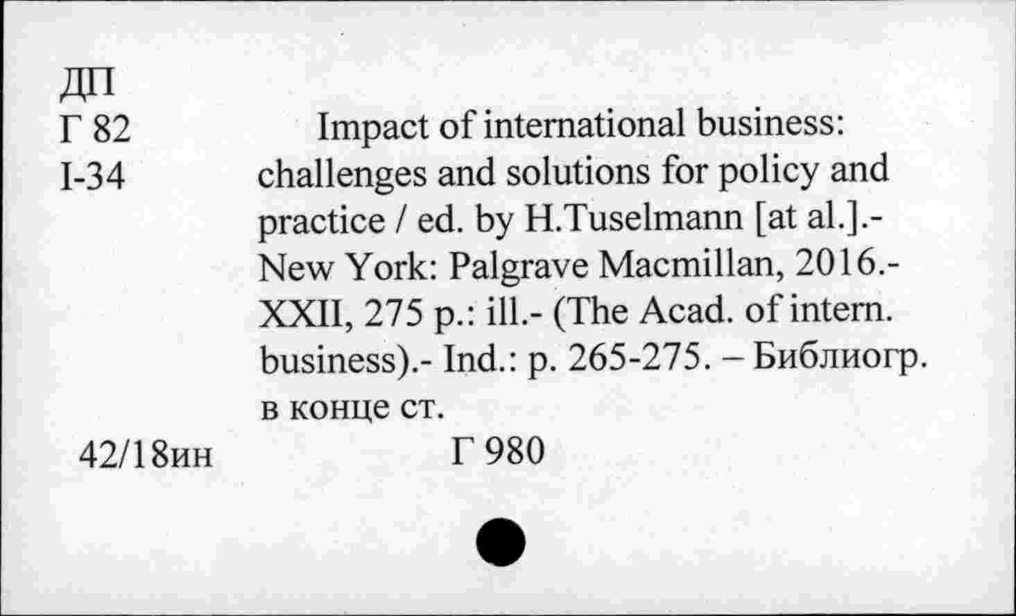 ﻿Г 82
1-34
42/18ин
Impact of international business: challenges and solutions for policy and practice I ed. by H.Tuselmann [at al.].-New York: Palgrave Macmillan, 2016.-XXII, 275 p.: ill.- (The Acad, of intern, business).- Ind.: p. 265-275. - Библиогр. в конце ст.
Г 980